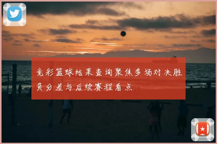 竞彩篮球结果查询聚焦多场对决胜负分差与后续赛程看点