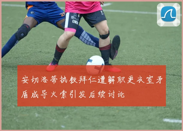 安切洛蒂执教拜仁遭解职更衣室矛盾成导火索引发后续讨论