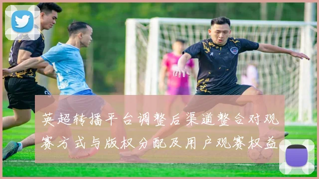 英超转播平台调整后渠道整合对观赛方式与版权分配及用户观赛权益影响