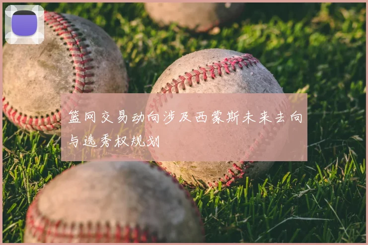 篮网交易动向涉及西蒙斯未来去向与选秀权规划