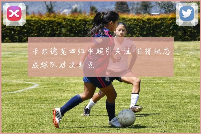 卡尔德克回归中超引关注 旧将状态成球队进攻看点