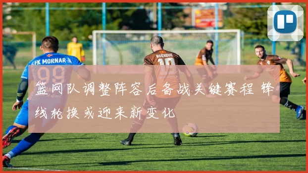 篮网队调整阵容后备战关键赛程 锋线轮换或迎来新变化