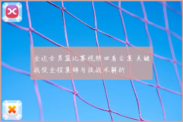 全运会男篮比赛视频回看合集 关键战役全程集锦与技战术解析