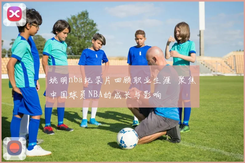 姚明nba纪录片回顾职业生涯 聚焦中国球员NBA的成长与影响