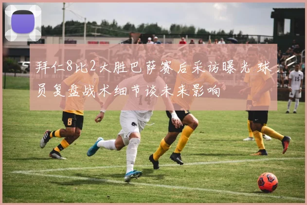 拜仁8比2大胜巴萨赛后采访曝光 球员复盘战术细节谈未来影响