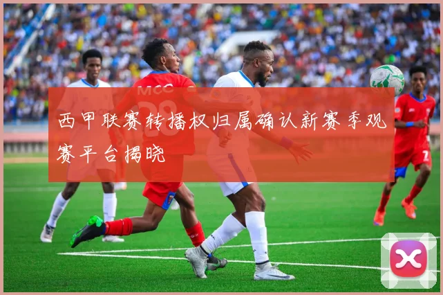 西甲联赛转播权归属确认新赛季观赛平台揭晓