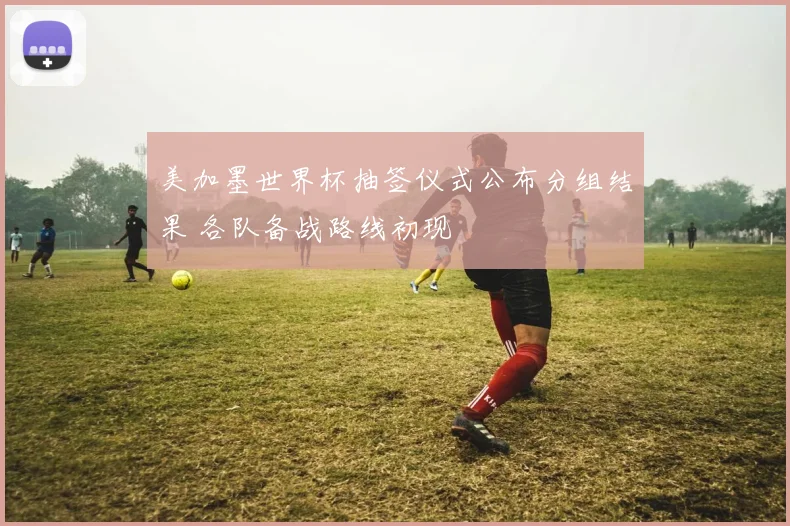 美加墨世界杯抽签仪式公布分组结果 各队备战路线初现