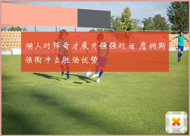湖人对阵奇才展开强强对话 詹姆斯领衔冲击胜场优势