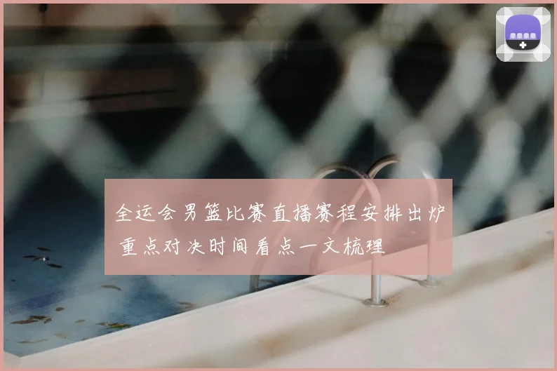 全运会男篮比赛直播赛程安排出炉 重点对决时间看点一文梳理