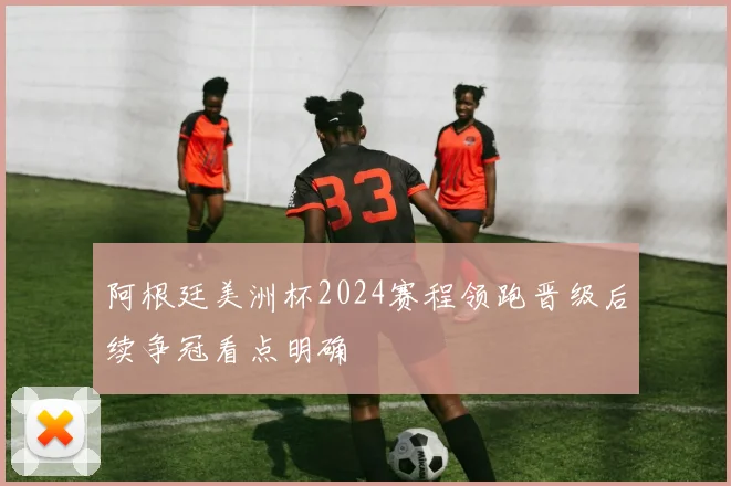 阿根廷美洲杯2024赛程领跑晋级后续争冠看点明确