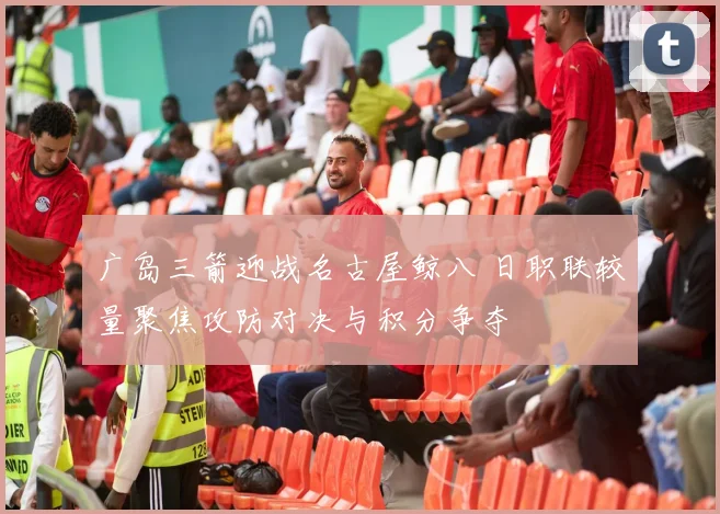 广岛三箭迎战名古屋鲸八 日职联较量聚焦攻防对决与积分争夺