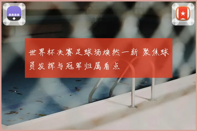 世界杯决赛足球场焕然一新 聚焦球员发挥与冠军归属看点