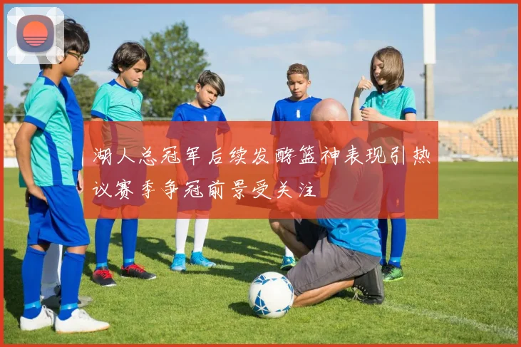 湖人总冠军后续发酵篮神表现引热议赛季争冠前景受关注
