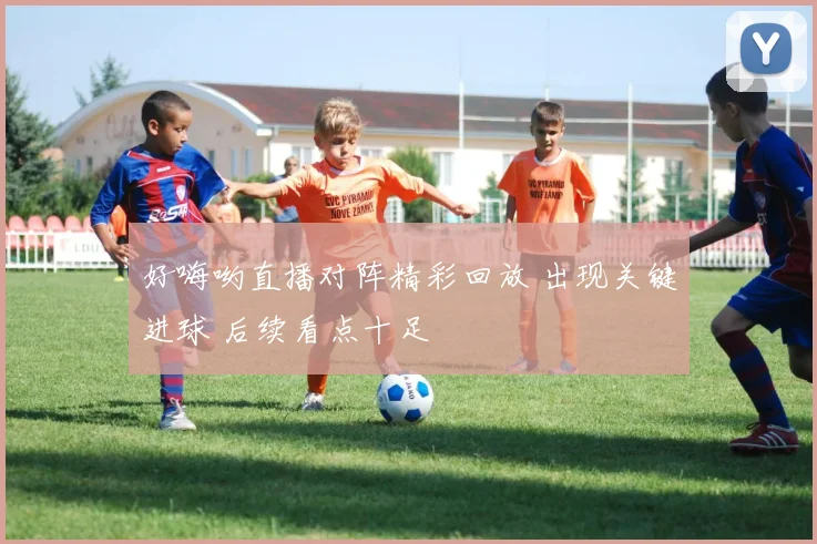 好嗨哟直播对阵精彩回放 出现关键进球 后续看点十足