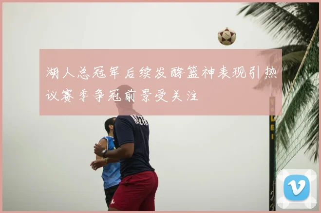 湖人总冠军后续发酵篮神表现引热议赛季争冠前景受关注