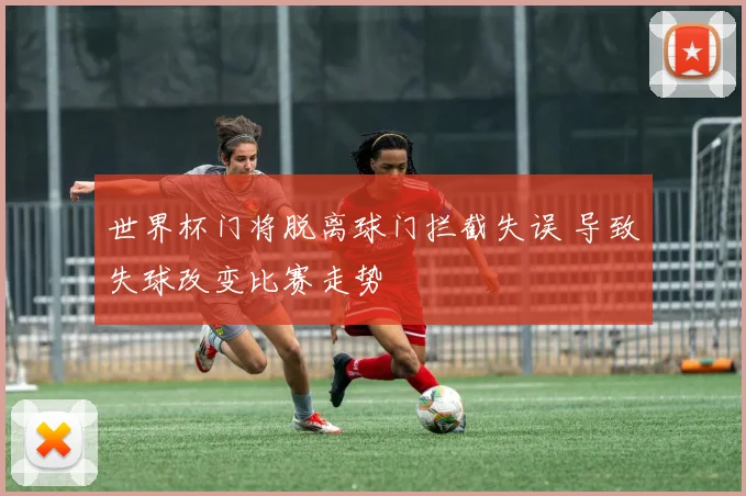 世界杯门将脱离球门拦截失误 导致失球改变比赛走势
