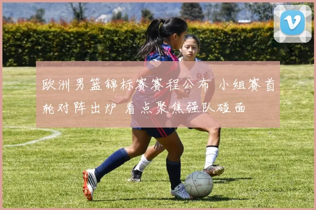 欧洲男篮锦标赛赛程公布 小组赛首轮对阵出炉 看点聚焦强队碰面