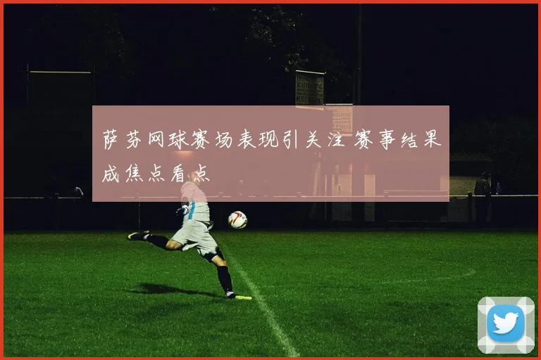 萨芬网球赛场表现引关注 赛事结果成焦点看点