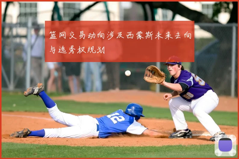 篮网交易动向涉及西蒙斯未来去向与选秀权规划