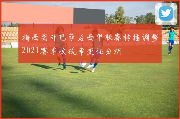 梅西离开巴萨后西甲联赛转播调整2021赛季收视率变化分析