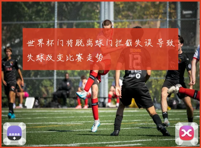世界杯门将脱离球门拦截失误 导致失球改变比赛走势