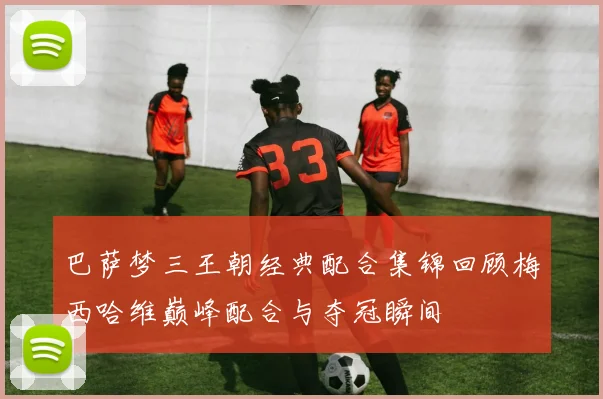 巴萨梦三王朝经典配合集锦回顾梅西哈维巅峰配合与夺冠瞬间