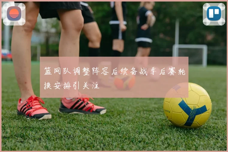 篮网队调整阵容后续备战季后赛轮换安排引关注