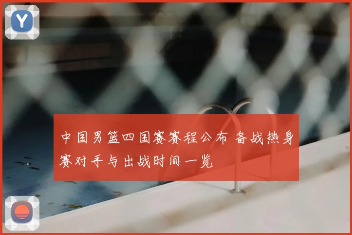 中国男篮四国赛赛程公布 备战热身赛对手与出战时间一览