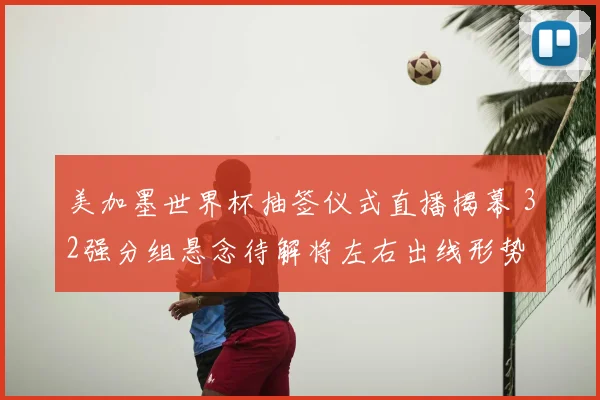 美加墨世界杯抽签仪式直播揭幕 32强分组悬念待解将左右出线形势