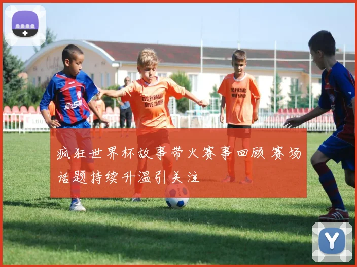 疯狂世界杯故事带火赛事回顾 赛场话题持续升温引关注