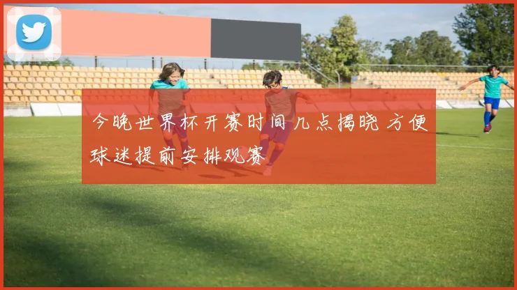 今晚世界杯开赛时间几点揭晓 方便球迷提前安排观赛